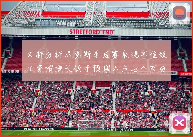 文胖分析尼克斯季后赛表现不佳致工资帽增长低于预期六点七个百分点