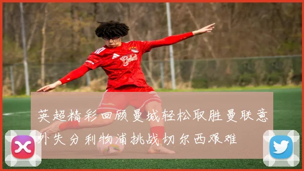 英超精彩回顾曼城轻松取胜曼联意外失分利物浦挑战切尔西艰难