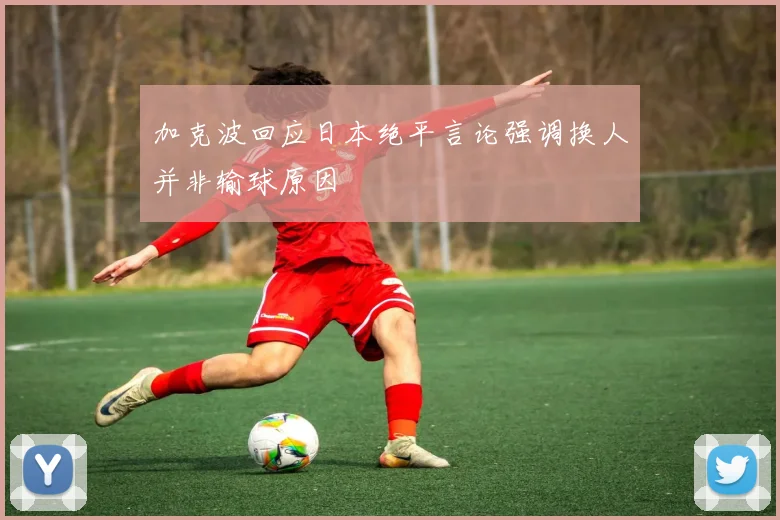 加克波回应日本绝平言论强调换人并非输球原因