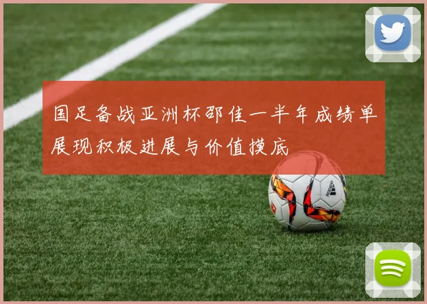 国足备战亚洲杯邵佳一半年成绩单展现积极进展与价值摸底