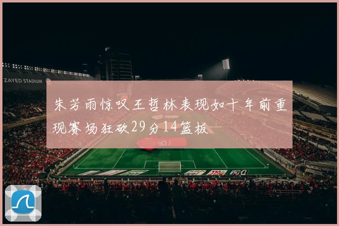朱芳雨惊叹王哲林表现如十年前重现赛场狂砍29分14篮板