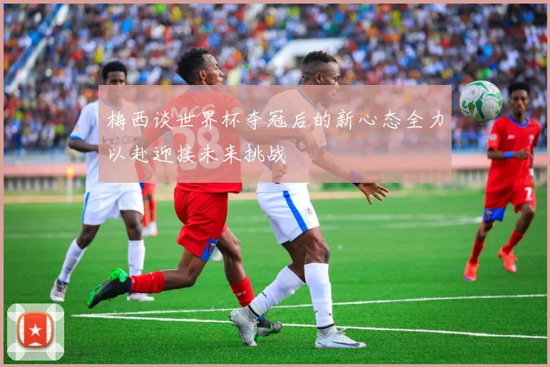 梅西谈世界杯夺冠后的新心态全力以赴迎接未来挑战