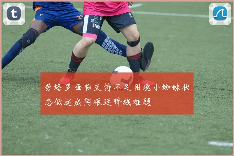 劳塔罗面临支持不足困境小蜘蛛状态低迷成阿根廷锋线难题