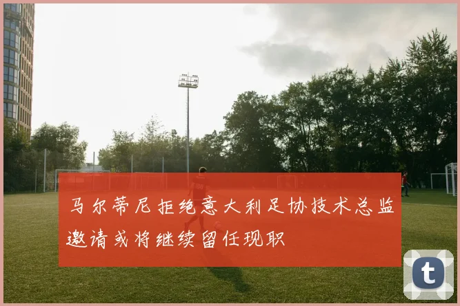 马尔蒂尼拒绝意大利足协技术总监邀请或将继续留任现职