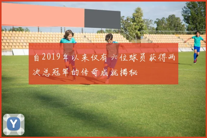 自2019年以来仅有六位球员获得两次总冠军的传奇成就揭秘