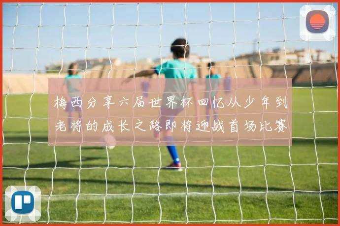 梅西分享六届世界杯回忆从少年到老将的成长之路即将迎战首场比赛
