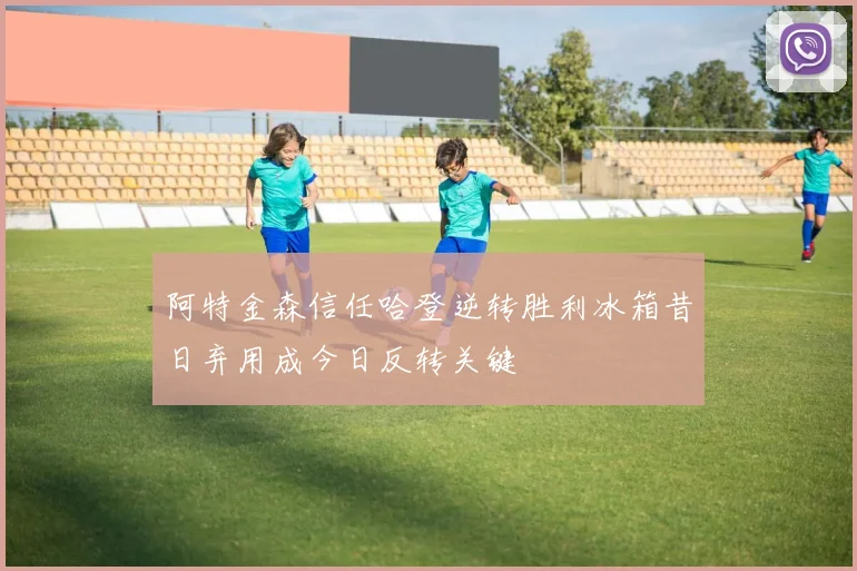 阿特金森信任哈登逆转胜利冰箱昔日弃用成今日反转关键